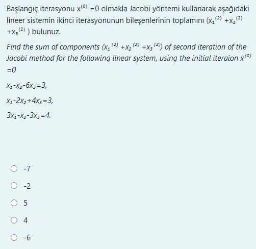 Başlangıç iterasyonu x(0) =0 olmakla Jacobi yöntemi kullanarak aşağıdaki
lineer sistemin ikinci iterasyonunun bileşenlerinin toplamını (x₂ (²) +x₂ (²)
+x; (²) ) bulunuz.
Find the sum of components (x₂ (2) +X₂ (2) +x3 (2) of second iteration of the
Jacobi method for the following linear system, using the initial iteraion x(0)
=0
X₁-X₂-6x3=3,
X₁-2x₂+4x3 =3,
3x1-x2-3x3=4.
O-2
5
-6