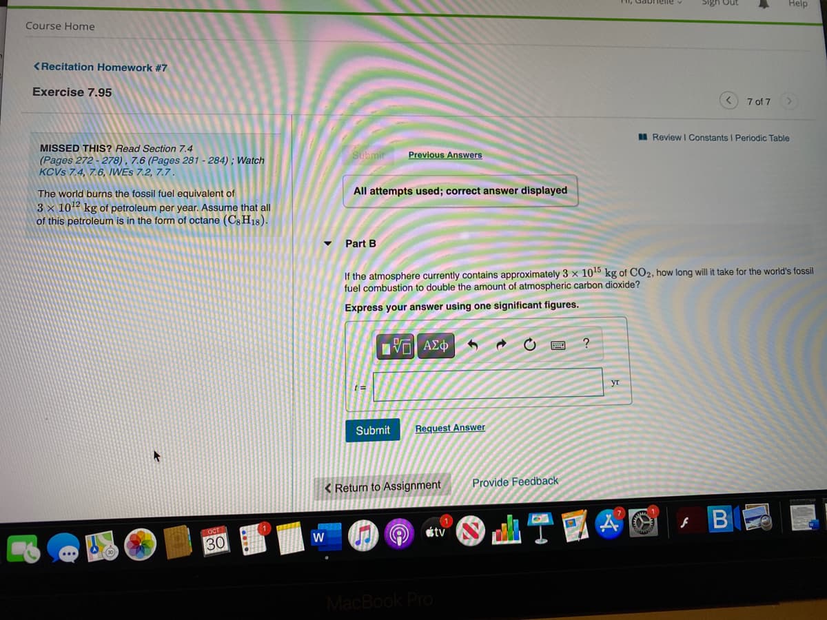 Sign Out
Help
Course Home
<Recitation Homework #7
Exercise 7.95
7 of 7
I Review I Constants I Periodic Table
MISSED THIS? Read Section 7.4
Previous Answers
(Pages 272 - 278) , 7.6 (Pages 281 - 284) ; Watch
KCVS 7.4, 7.6, IWES 7.2, 7.7.
The world burns the fossil fuel equivalent of
All attempts used; correct answer displayed
3 × 102 kg of petroleum per year. Assume that all
of this petroleum is in the form of octane (Cs H18).
Part B
If the atmosphere currently contains approximately 3 x 1015 kg of CO2, how long will it take for the world's fossil
fuel combustion to double the amount of atmospheric carbon dioxide?
Express your answer using one significant figures.
να ΑΣφ
уг
Submit
Request Answer
Provide Feedback
< Return to Assignment
étv
30
MacBook Pro
B
