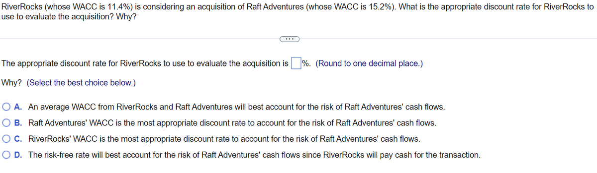 RiverRocks (whose WACC is 11.4%) is considering an acquisition of Raft Adventures (whose WACC is 15.2%). What is the appropriate discount rate for RiverRocks to
use to evaluate the acquisition? Why?
The appropriate discount rate for RiverRocks to use to evaluate the acquisition is%. (Round to one decimal place.)
Why? (Select the best choice below.)
O A. An average WACC from RiverRocks and Raft Adventures will best account for the risk of Raft Adventures' cash flows.
O B. Raft Adventures' WACC is the most appropriate discount rate to account for the risk of Raft Adventures' cash flows.
O C. RiverRocks' WACC is the most appropriate discount rate to account for the risk of Raft Adventures' cash flows.
O D. The risk-free rate will best account for the risk of Raft Adventures' cash flows since RiverRocks will pay cash for the transaction.