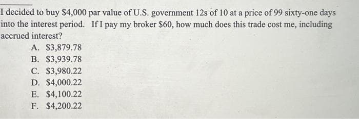 I decided to buy $4,000 par value of U.S. government 12s of 10 at a price of 99 sixty-one days
into the interest period. If I pay my broker $60, how much does this trade cost me, including
accrued interest?
A. $3,879.78
B. $3,939.78
C. $3,980.22
D. $4,000.22
E. $4,100.22
F. $4,200.22