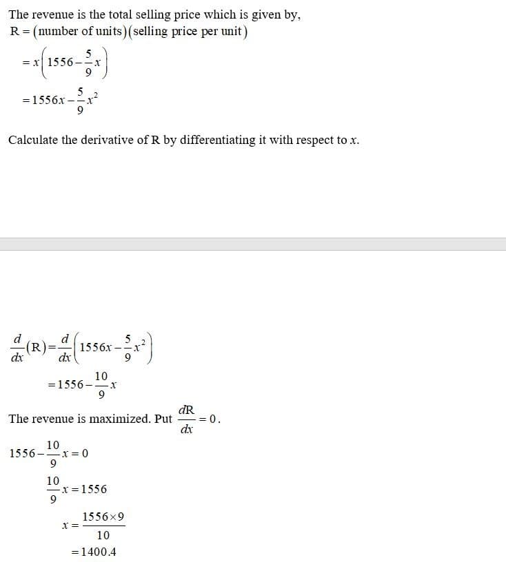 The revenue is the total selling price which is given by,
R = (number of units) (selling price per unit)
5
= x| 1556 -x
9
=1556x-
Calculate the derivative of R by differentiating it with respect to x.
d
(R)
dx
d
1556x-
dx
5
- -J.
10
=1556 -x
9
dR
The revenue is maximized. Put
0.
dx
10
1556-x = 0
9
10
x = 1556
9
1556x9
X =
10
=1400.4
