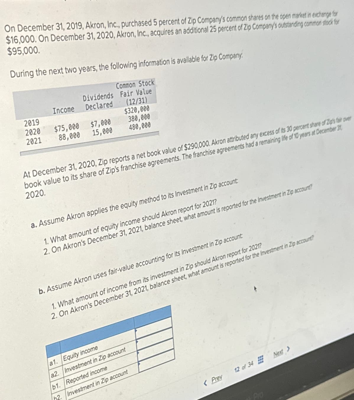 On December 31, 2019, Akron, Inc., purchased 5 percent of Zip Company's common shares on the open market in exchange for
$16,000. On December 31, 2020, Akron, Inc., acquires an additional 25 percent of Zip Company's outstanding common stock for
$95,000.
During the next two years, the following information is available for Zip Company.
Common Stock
Dividends
Fair Value
Income
Declared
(12/31)
2019
$320,000
2020
2021
$75,000
$7,000
380,000
88,000
15,000
480,000
At December 31, 2020, Zip reports a net book value of $290,000. Akron attributed any excess of its 30 percent share of Zip's fair over
book value to its share of Zip's franchise agreements. The franchise agreements had a remaining life of 10 years at December 31,
2020.
a. Assume Akron applies the equity method to its Investment in Zip account
1. What amount of equity income should Akron report for 2021?
2. On Akron's December 31, 2021, balance sheet, what amount is reported for the Investment in Zip account?
b. Assume Akron uses fair-value accounting for its Investment in Zip account:
1. What amount of income from its investment in Zip should Akron report for 2021?
2. On Akron's December 31, 2021, balance sheet, what amount is reported for the Investment in Zip account?
a1. Equity income
a2. Investment in Zip account
b1. Reported income
h2. Investment in Zip account
<Prev
12 of 34
Next >