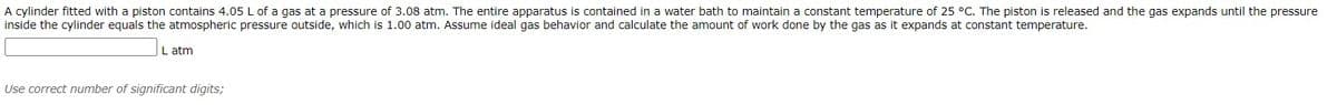 A cylinder fitted with a piston contains 4.05 L of a gas at a pressure of 3.08 atm. The entire apparatus is contained in a water bath to maintain a constant temperature of 25 °C. The piston is released and the gas expands until the pressure
inside the cylinder equals the atmospheric pressure outside, which is 1.00 atm. Assume ideal gas behavior and calculate the amount of work done by the gas as it expands at constant temperature.
L atm
Use correct number of significant digits;
