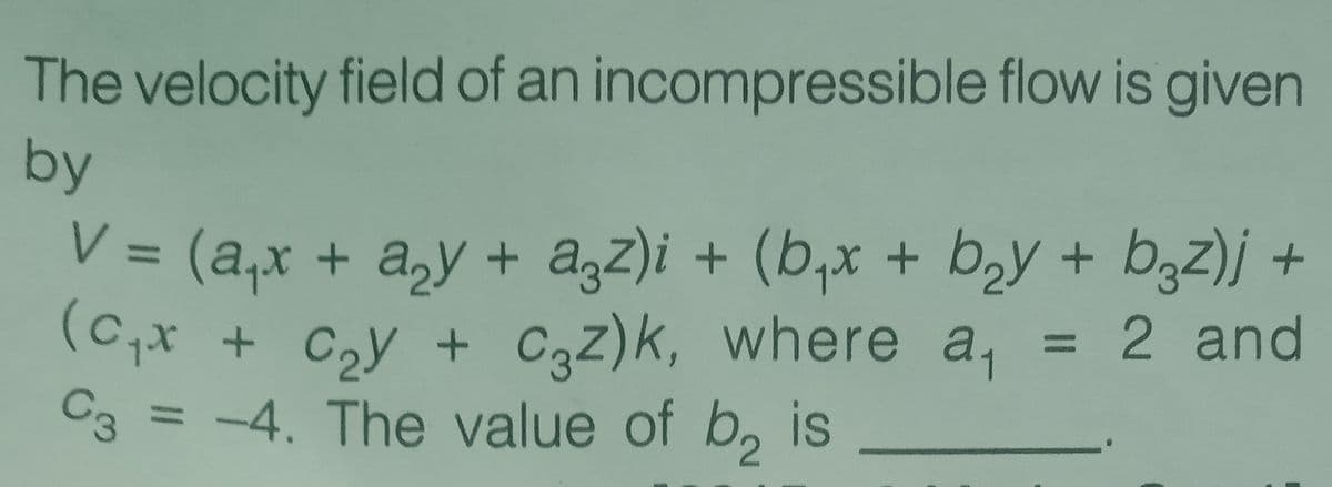 The velocity field of an incompressible flow is given
by
V = (a,x + a,y + a,z)i + (b,x + b,y + b3z)j +
(c,x
= 2 and
+ Czy + C3Z)k, where a,
C3 = -4. The value of b, is
%3D
