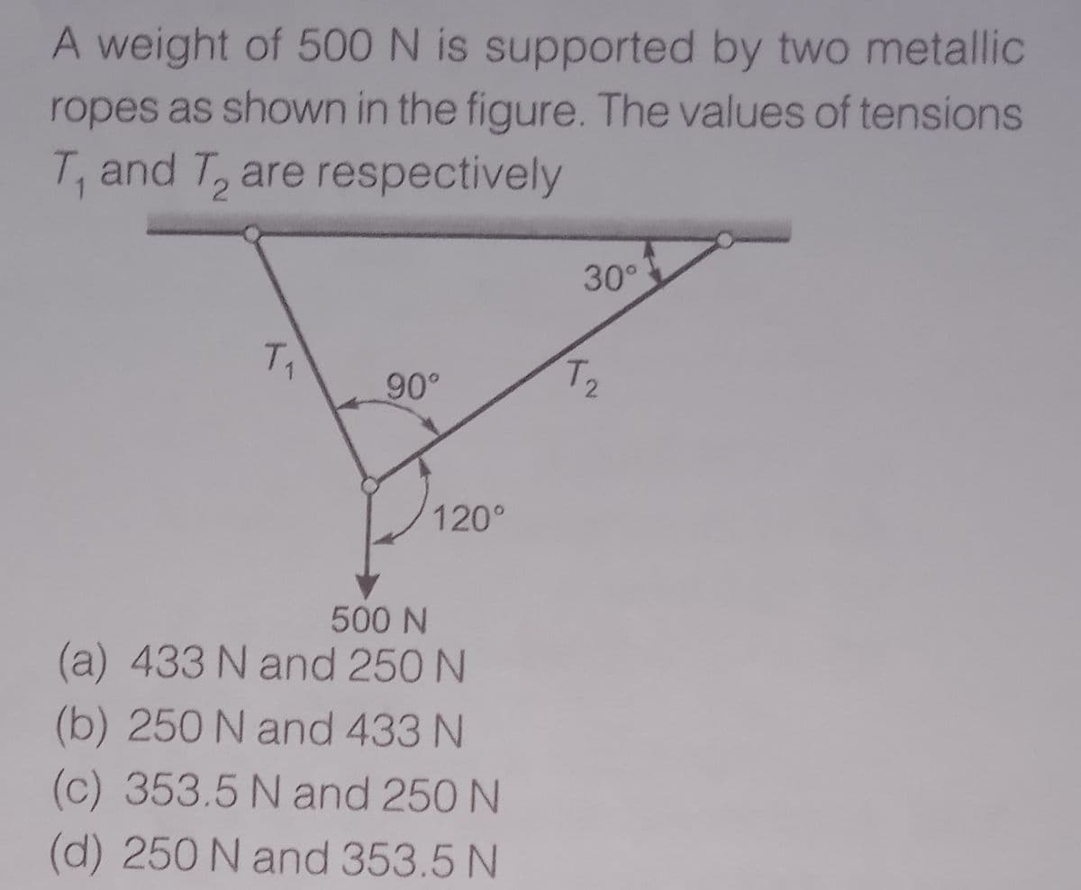 A weight of 500 N is supported by two metallic
ropes as shown in the figure. The values of tensions
T, and T, are respectively
30°
T2
90°
120°
500 N
(a) 433 N and 250 N
(b) 250 N and 433 N
(c) 353.5 N and 250 N
(d) 250 N and 353.5 N
