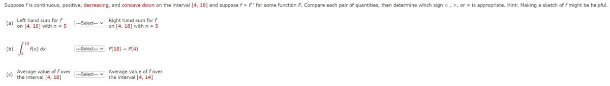 Suppose f is continuous, positive, decreasing, and concave down on the interval [4, 18] and suppose f = F' for some function F. Compare each pair of quantities, then determine which sign <, >, or = is appropriate. Hint: Making a sketch of f might be helpful.
Right hand sum for f
on [4, 18] with n = 5
(a)
Left hand sum for f
on [4, 18] with n = 5
18
[¹8
f(x) dx
Average value of f over
the interval [4, 18]
---Select--- ✓
---Select--- ✓
---Select--- ✓
F(18) - F(4)
Average value of f over
the interval [4, 14]