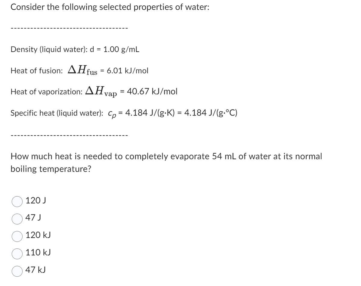 Consider the following selected properties of water:
Density (liquid water): d =
Heat of fusion: AH fus = 6.01 kJ/mol
Heat of vaporization: Hvap = 40.67 kJ/mol
Specific heat (liquid water): cp = 4.184 J/(g∙K) = 4.184 J/(g•°C)
1.00 g/mL
How much heat is needed to completely evaporate 54 mL of water at its normal
boiling temperature?
120 J
47 J
120 kJ
110 kJ
47 kJ