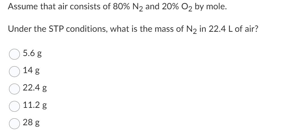 Assume that air consists of 80% N₂ and 20% O2 by mole.
Under the STP conditions, what is the mass of N₂ in 22.4 L of air?
5.6 g
14 g
22.4 g
11.2 g
28 g