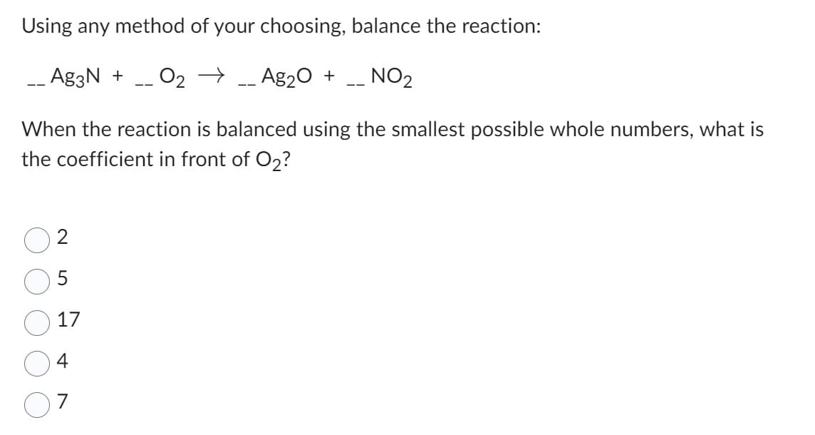 Using any method of your choosing, balance the reaction:
__ Ag3N + O₂ → -- Ag₂O
NO₂
When the reaction is balanced using the smallest possible whole numbers, what is
the coefficient in front of O2?
17
4