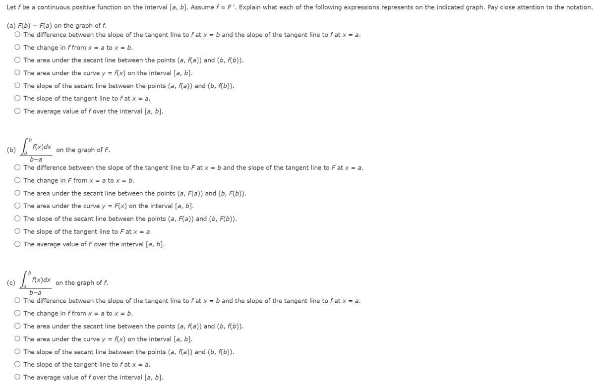 Let f be a continuous positive function on the interval [a, b]. Assume f = F'. Explain what each of the following expressions represents on the indicated graph. Pay close attention to the notation.
(a) F(b) - F(a) on the graph of f.
O The difference between the slope of the tangent line to fat x = b and the slope of the tangent line to f at x = a.
O The change in f from x = a to x = b.
O The area under the secant line between the points (a, f(a)) and (b, f(b)).
O The area under the curve y = f(x) on the interval [a, b].
O The slope of the secant line between the points (a, f(a)) and (b, f(b)).
The slope of the tangent line to fat x = a.
O The average value of f over the interval [a, b].
(b) f(x)dx
Tº FC
b-a
The difference between the slope of the tangent line to F at x = b and the slope of the tangent line to F at x = a.
The change in F from x = a to x = b.
O The area under the secant line between the points (a, F(a)) and (b, F(b)).
O The area under the curve y = F(x) on the interval [a, b].
The slope of the secant line between the points (a, F(a)) and (b, F(b)).
O The slope of the tangent line to F at x = a.
The average value of F over the interval [a, b].
(c)
on the graph of F.
f(x) dx
on the graph of f.
b-a
The difference between the slope of the tangent line to f at x = b and the slope of the tangent line to fat x = a.
O The change in f from x = a to x = b.
The area under the secant line between the points (a, f(a)) and (b, f(b)).
O The area under the curve y = f(x) on the interval [a, b].
O The slope of the secant line between the points (a, f(a)) and (b, f(b)).
The slope of the tangent line to fat x = a.
O The average value of f over the interval [a, b].