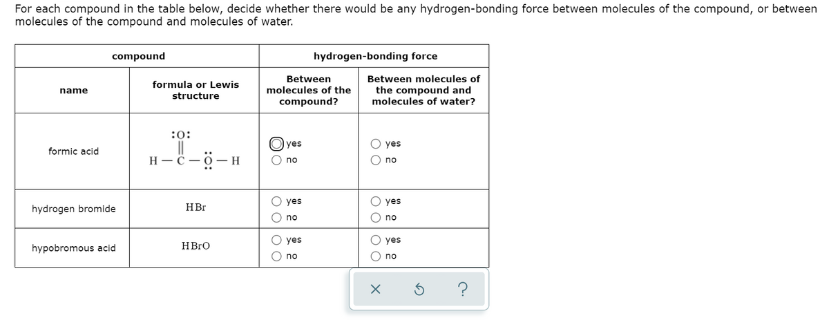 For each compound in the table below, decide whether there would be any hydrogen-bonding force between molecules of the compound, or between
molecules of the compound and molecules of water.
compound
hydrogen-bonding force
Between
Between molecules of
formula or Lewis
molecules of the
the compound and
molecules of water?
name
structure
compound?
:0:
||
Н—С — ӧ —н
yes
yes
formic acid
no
no
yes
O yes
hydrogen bromide
HBr
no
no
yes
O yes
hypobromous acid
HBrO
no
no
O O
O O O O
O O O O
