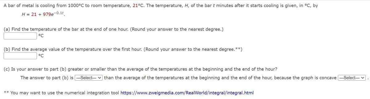 A bar of metal is cooling from 1000°C to room temperature, 21°C. The temperature, H, of the bar t minutes after it starts cooling is given, in °C, by
H = 21 +979e-0.1t
(a) Find the temperature of the bar at the end of one hour. (Round your answer to the nearest degree.)
°C
(b) Find the average value of the temperature over the first hour. (Round your answer to the nearest degree. **)
°C
(c) Is your answer to part (b) greater or smaller than the average of the temperatures at the beginning and the end of the hour?
The answer to part (b) is [---Select--- ] than the average of the temperatures at the beginning and the end of the hour, because the graph is concave [---Select---
** You may want to use the numerical integration tool https://www.zweigmedia.com/RealWorld/integral/integral.html
.