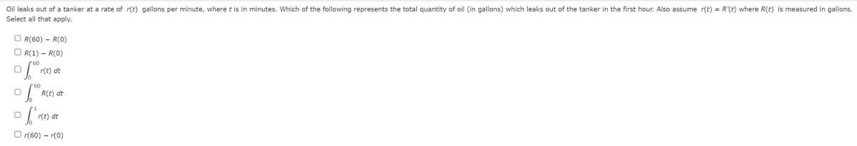 Oil leaks out of a tanker at a rate of r(t) gallons per minute, where t is in minutes. Which of the following represents the total quantity of oil (in gallons) which leaks out of the tanker in the first hour. Also assume r(t) = R'(t) where R(t) is measured in gallons.
Select all that apply.
OR(60) - R(0)
OR(1) - R(0)
'60
60
S re
r(t) dt
6.0⁰
[
R(t) dt
r(t) dt
r(60) - r(0)