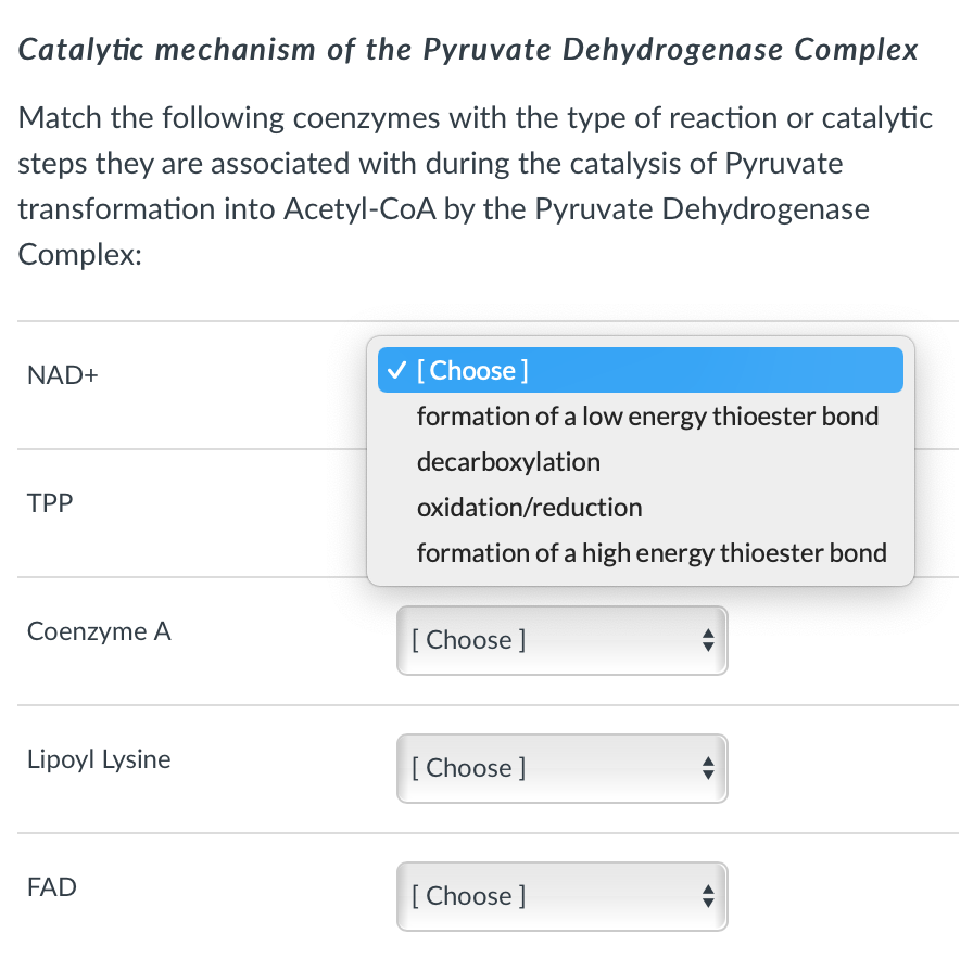 Catalytic mechanism of the Pyruvate Dehydrogenase Complex
Match the following coenzymes with the type of reaction or catalytic
steps they are associated with during the catalysis of Pyruvate
transformation into Acetyl-CoA by the Pyruvate Dehydrogenase
Complex:
NAD+
V [Choose]
formation of a low energy thioester bond
decarboxylation
TPP
oxidation/reduction
formation of a high energy thioester bond
Coenzyme A
[ Choose ]
Lipoyl Lysine
[ Choose ]
FAD
[ Choose ]
