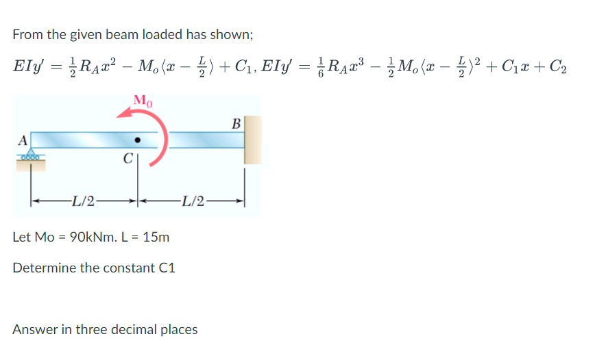 From the given beam loaded has shown;
Ely =D Raa2-M. (z-를> + Ci, Ely 3D RAz-
-글Mo (z- 글)2 + Ciz + Ca
Mo
B
A
-L/2-
-L/2-
Let Mo = 90kNm. L = 15m
Determine the constant C1
Answer in three decimal places
