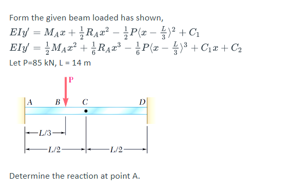 Form the given beam loaded has shown,
Ely = MAr + RA2² – ¿P(x – )² + C1
Elf = }Max² + ¿RAr – P(r – )* + C1e + C2
-
Let P=85 kN, L= 14 m
A
В
C
D
-L/3-
-L/2-
-L/2-
Determine the reaction at point A.
