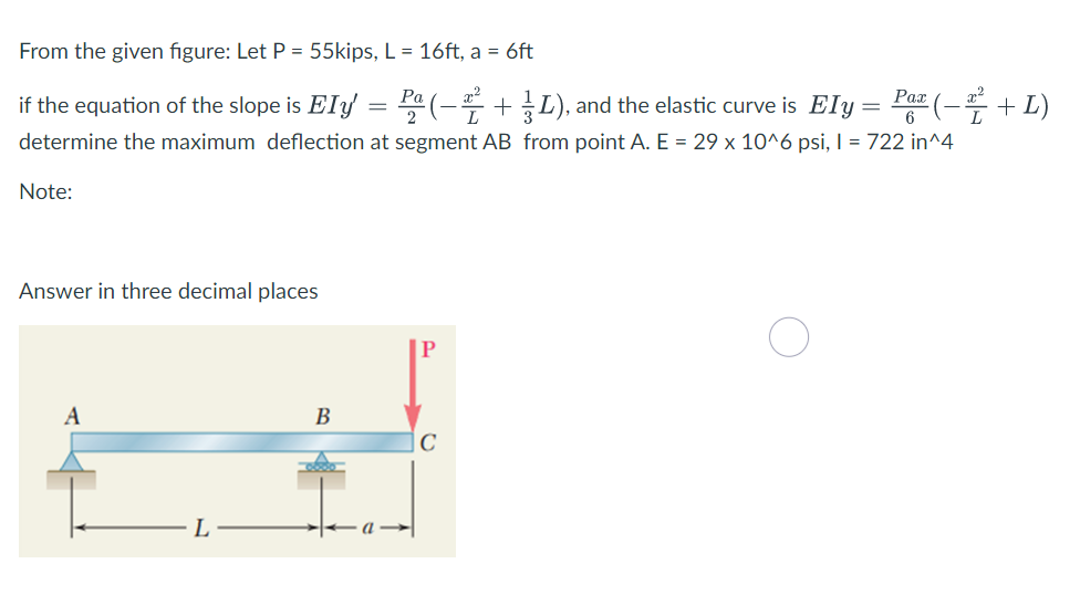 From the given figure: Let P = 55kips, L = 16ft, a = 6ft
if the equation of the slope is EIf = (-+L), and the elastic curve is Ely = Par (-+ L)
Рах
6
determine the maximum deflection at segment AB from point A. E = 29 x 10^6 psi, I = 722 in^4
Note:
Answer in three decimal places
P
A
В
