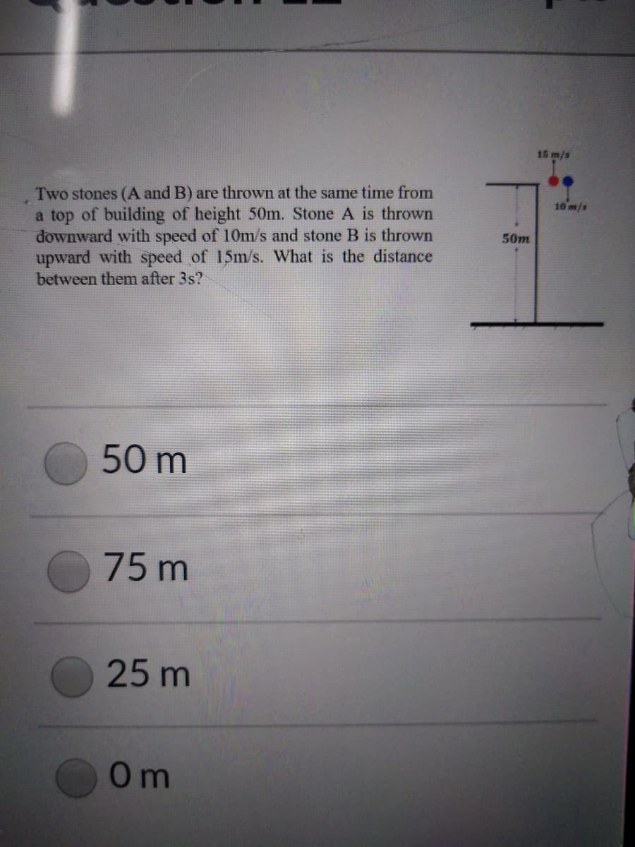 15 m/s
Two stones (A and B) are thrown at the same time from
a top of building of height 50m. Stone A is thrown
downward with speed of 10m/s and stone B is thrown
upward with speed of 15m/s. What is the distance
between them after 3s?
10 m/s
50m
50 m
75 m
25 m
0m
