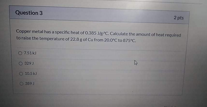 Question 3
2 pts
Copper metal has a specific heat of 0.385 J/g.°C. Calculate the amount of heat required
to raise the temperature of 22.8 g of Cu from 20.0°C to 875°C.
O 7.51 kJ
O 329 J
10.5 kJ
5 389 J
