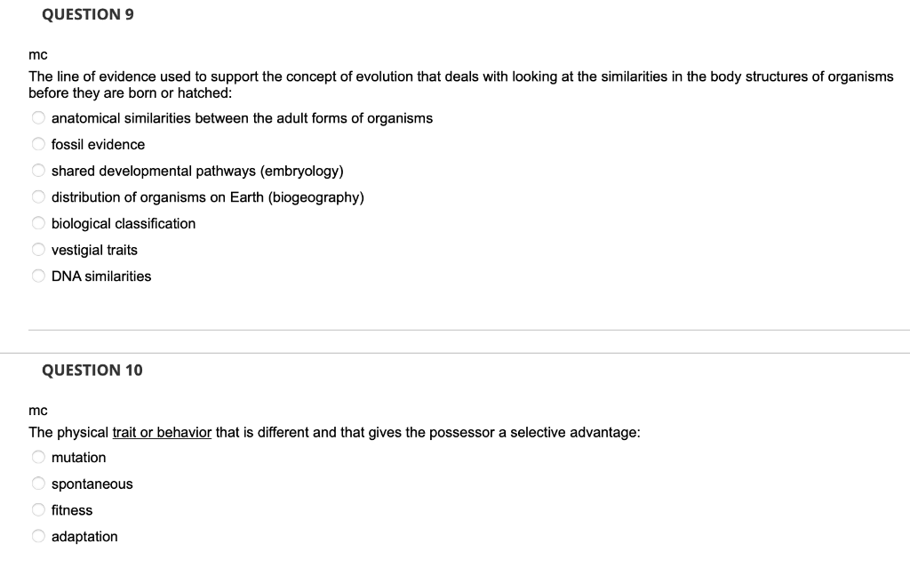 QUESTION 9
mc
The line of evidence used to support the concept of evolution that deals with looking at the similarities in the body structures of organisms
before they are born or hatched:
O anatomical similarities between the adult forms of organisms
O fossil evidence
O shared developmental pathways (embryology)
O distribution of organisms on Earth (biogeography)
O biological classification
O vestigial traits
O DNA similarities
QUESTION 10
mo
The physical trait or behavior that is different and that gives the possessor a selective advantage:
O mutation
O spontaneous
fitness
O adaptation
