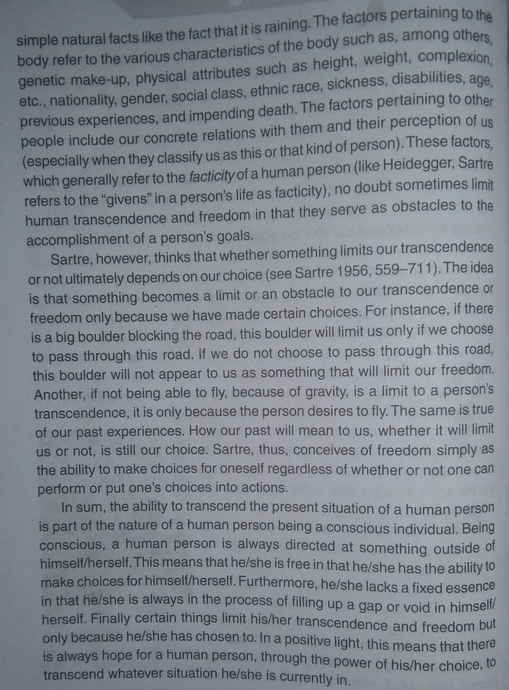 simple natural facts like the fact that it is raining. The factors pertaining to the
body refer to the various characteristics of the body such as, among others
genetic make-up, physical attributes such as height, weight, complexion.
etc., nationality, gender, social class, ethnic race, sickness, disabilities, age
previous experiences, and impending death. The factors pertaining to other
people include our concrete relations with them and their perception of us
(especially when they classify us as this or that kind of person). These factors.
which generally refer to the facticity of a human person (like Heidegger, Sartre
refers to the "givens" in a person's life as facticity), no doubt sometimes limit
human transcendence and freedom in that they serve as obstacles to the
accomplishment of a person's goals.
Sartre, however, thinks that whether something limits our transcendence
or not ultimately depends on our choice (see Sartre 1956, 559-711). The idea
is that something becomes a limit or an obstacle to our transcendence or
freedom only because we have made certain choices. For instance, if there
is a big boulder blocking the road, this boulder will limit us only if we choose
to pass through this road. If we do not choose to pass through this road,
this boulder will not appear to us as something that wil| limit our freedom.
Another, if not being able to fly, because of gravity, is a limit to a person's
transcendence, it is only because the person desires to fly. The same is true
of our past experiences. How our past will mean to us, whether it wil| limit
us or not, is still our choice. Sartre, thus, conceives of freedom simply as
the ability to make choices for oneself regardless of whether or not one can
perform or put one's choices into actions.
In sum, the ability to transcend the present situation of a human person
is part of the nature of a human person being a conscious individual. Being
conscious, a human person is always directed at something outside of
himself/herself. This means that he/she is free in that he/she has the ability to
make choices for himself/herself. Furthermore, he/she lacks a fixed essence
in that he/she is always in the process of filling up a gap or void in himself/
herself. Finally certain things limit his/her transcendence and freedom but
only because he/she has chosen to. In a positive light, this means that there
is always hope for a human person, through the power of his/her choice, to
transcend whatever situation he/she is currently in.
