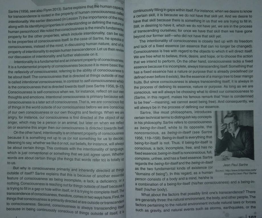 human personhood. We noted that consciousness is the mind's fundamenta
for transcendence is rooted in the property of human consciousness calles
along with its identifying properties in understanding or defining the natured
Sartre (1956, see also Flynn 2013). Sartre explains that the human capacity
continuously filling in gaps within itself. For instance, when we desire to know
a certain skill, it is because we do not have that skill yet. And we desire to
have that skill because there is something in us that we are trying to fill in.
Still, in desiring to have it, which we do not have yet, we are in the process
of transcending ourselves; for once we have that skill then we have gone
beyond our former self-who did not have that skill yet.
The intentionality of consciousness is closely tied up with its freedom
and lack of a fixed essence (an essence that can no longer be changed).
Consciousness is free with regard to the objects to which it will direct itself.
We are free what to believe, think, desire, and hope, or to choose the action
that we intend to perform. On the other hand, consciousness lacks a fixed
essence because it is incomplete, always transcending itself. Something that
has a fixed essence has a nature or purpose that is already predefined (or
defined even before it exists), like the essence of a mango tree to bear mango
fruits. But since consciousness is always transcending itself, it is always in
the process of defining its essence, nature or purpose. As long as we are
conscious, we will always be choosing what to direct our consciousness to
(Sartre, in this regard, makes his famous remark that "man is condemned
to be free"-meaning, we cannot avoid being free). And consequently, we
will always be in the process of defining our essence.
Sartre, like most philosophers, introduces
certain technical terms to distinguish key concepts
in his philosophy. Sartre refers to consciousness
as being-for-itself, while to its opposite, the
nonconscious, as being-in-itself (see Sartre
1956, 119-158). Being-in-itself is everything that
being-for-itself is not. Thus, if being-for-itself is
conscious, a lack, incomplete, free, and has no
fixed essence; being-in-itself is nonconscious, full,
complete, unfree, and has a fixed essence. Sartre
regards the being-for-itself and the being-in-itself
as the two fundamental kinds of existence (or
"domains of being"). In this regard, as a human
person consists of a body and a mind, he/she is
a combination of a being-for-itself (his/her consciousness) and a being-in-
itself (his/her body).
What about the factors that possibly limit one's transcendence? There
are generally three: the natural environment, the body, and other people. The
factors pertaining to the natural environment include natural laws or forces
such as gravity, and natural events such as storms, earthquakes, or the
intentionality. We earlier discussed (in Lesson 7) the importance of the m
property for the other properties, which include intentionality, can be sa
to be properties of consciousness itself. In the case of Sartre, he speaks
consciousness, instead of the mind, in discussing human nature, and of i
property of intentionality to explain human transcendence. Let us then revie
our discussion of intentionality and further elaborate on it.
Intentionality is a fundamental and an inherent property of consciousness
It is a fundamental property of consciousness because it is more basic than
the reflexivity of consciousness, referring to the ability of consciousness tn
be about itself. The consciousness that is directed at things outside of itsel
is called intentional consciousness, in contrast to self-consciousness which
is the consciousness that is directed towards itself (see Sartre 1956, 9-17
Consciousness is self-conscious when we, for instance, reflect on our own
thoughts and emotions. Intentional consciousness is primary because sell-
consciousness is a later act of consciousness. That is, we are conscious first
of things in the world outside of our consciousness before we are conscious
of our own consciousness or our own thoughts and feelings. When we are
angry, for instance, our consciousness is first directed at the object of our
anger, which may be a person or an animal, but later on when we refledt
on or examine this anger then our consciousness is directed towards itsell
On the other hand, intentionality is an inherent property of consciousness
because it is something not up to us (or not something for us to decide).
Meaning to say, whether we like it or not, our beliefs, for instance, will always
be about certain things. This contrasts with the intentionality of language.
which is just conventional or something that we just agree upon. Whelther
words are about certain things (the things that words refer to) is totally up
to us.
Jean Paul Sartre
But why is consciousness primarily and inherently directed at things
outside of itself? Sartre explains that this is because of another essential
feature of consciousness as being incomplete, a lack, a deficiency, of a
nothing. Consciousness is reaching out for things outside of itself becaUse
is trying to fill in a gap or hole within itself, or it is trying to complete itselt. he
transcendence of consciousness, therefore, comes in two ways here. First, ue
things that consciousness is primarily directed at are outside or transcende
to consciousness. Second, consciousness is always transcending
because in being continuously conscious of things outside of itsell,
SouRCe httpwww.britaninica.com
biographyJean Paul Sartre
UINIT 107
