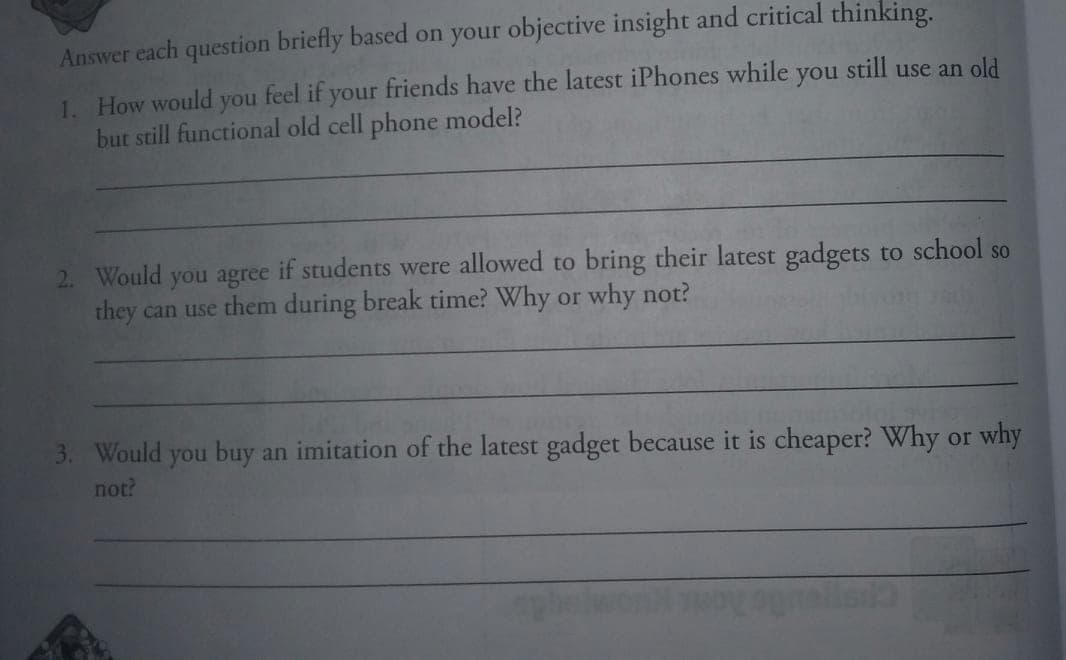 Answer each question briefly based on your objective insight and critical thinking.
1. How would you feel if your friends have the latest iPhones while you still use an old
but still functional old cell phone model?
2. Would you agree if students were allowed to bring their latest gadgets to school so
they can use them during break time? Why or why not?
3. Would you buy an imitation of the latest gadget because it is cheaper? Why or why
not?
