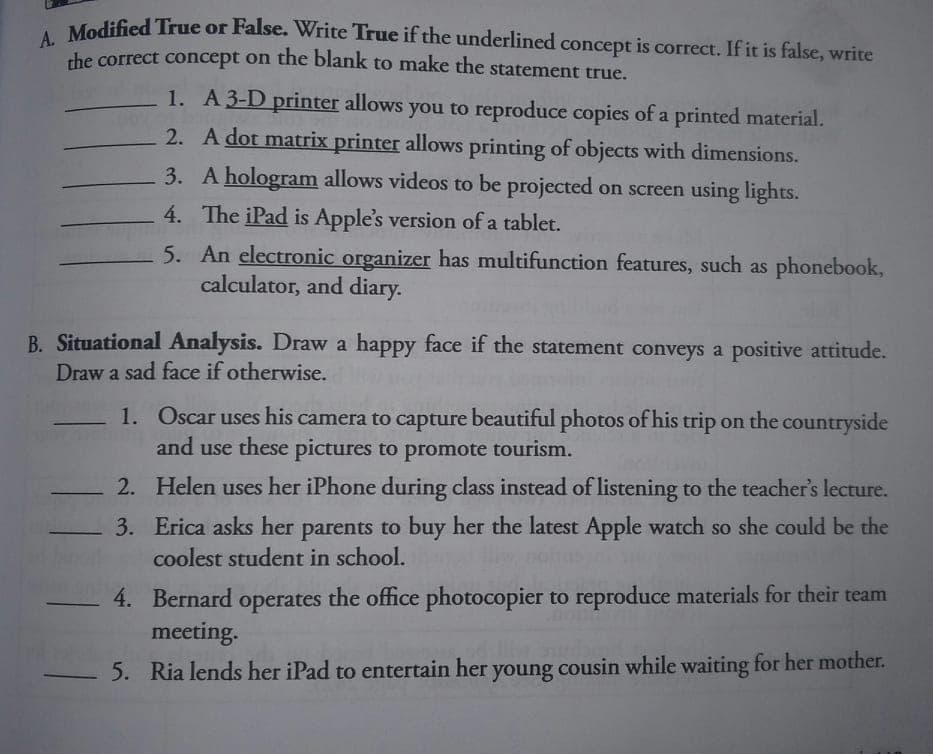 Modified True or False. Write True if the underlined concept is correct. If it is false, write
the correct concept on the blank to make the statement true,
1. A3-D printer allows you to reproduce copies of a printed material.
2. A dot matrix printer allows printing of objects with dimensions.
3. A hologram allows videos to be projected on screen using lights.
4. The iPad is Apple's version of a tablet.
5. An electronic organizer has multifunction features, such as phonebook,
calculator, and diary.
B. Situational Analysis. Draw a happy face if the statement conveys a positive attitude.
Draw a sad face if otherwise.
1. Oscar uses his camera to capture beautiful photos of his trip on the countryside
and use these pictures to promote tourism.
2. Helen uses her iPhone during class instead of listening to the teacher's lecture.
3. Erica asks her parents to buy her the latest Apple watch so she could be the
coolest student in school.
4. Bernard operates
the office photocopier to reproduce materials for their team
meeting.
5. Ria lends her iPad to entertain her young cousin while waiting for her mother.
