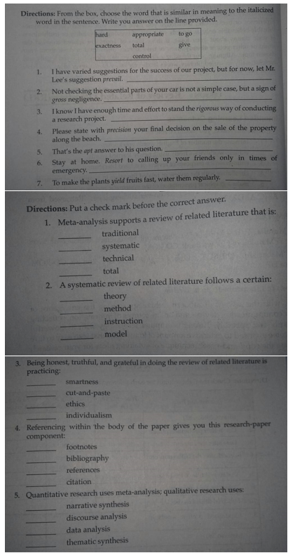 Directions: From the box, choose the word that is similar in meaning to the italicized
word in the sentence. Write you answer on the line provided.
hard
appropriate
to go
exactness
total
give
control
I have varied suggestions for the success of our project, but for now, let Mr.
Lee's suggestion prevail.
1.
Not checking the essential parts of your car is not a simple case, but a sign of
gross negligence.
I know I have enough time and effort to stand the rigorous way of conducting
2.
3.
a research project.
Please state with precision your final decision on the sale of the property
along the beach.
That's the apt answer to his question.
Stay at home. Resort to calling up your friends only in times of
emergency.
To make the plants yield fruits fast, water them regularly.
4.
5.
6.
7.
Directions: Put a check mark before the correct answer.
1. Meta-analysis supports a review of related literature that is:
traditional
systematic
technical
total
2. A systematic review of related literature follows a certain:
theory
method
instruction
model
3. Being honest, truthful, and grateful in doing the review of related literature is
practicing:
smartness
cut-and-paste
ethics
individualism
4. Referencing within the body of the paper gives you this research-paper
component:
footnotes
bibliography
references
citation
5. Quantitative research uses meta-analysis; qualitative research uses:
narrative synthesis
discourse analysis
data analysis
thematic synthesis
