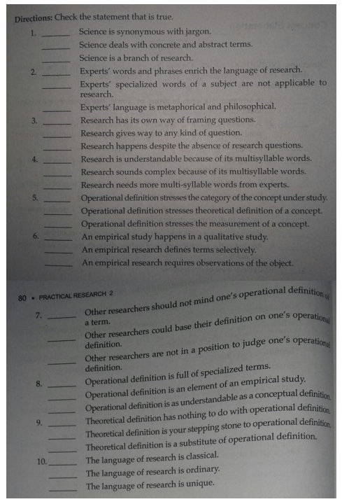 Directions: Check the statement that is true.
1.
Science is synonymous with jargon.
Science deals with concrete and abstract terms.
Science is a branch of research.
2.
Experts' words and phrases enrich the language of research.
Experts' specialized words of a subject are not applicable to
research.
Experts' language is metaphorical and philosophical.
Research has its own way of framing questions.
Research gives way to any kind of question.
Research happens despite the absence of research questions.
Research is understandable because of its multisyllable words.
Research sounds complex because of its multisyllable words.
Research needs more multi-syllable words from experts.
5.
Operational definition stresses the category of the concept under study.
Operational definition stresses theoretical definition of a concept.
Operational definition stresses the measurement of a concept.
An empirical study happens in a qualitative study.
An empirical research defines terms selectively.
An empirical research requires observations of the object.
6.
80. PRACTICAL RESEARCH 2
7.
Other researchers could base their definition on one's
definition.
a term.
operational
definition.
Operational definition is full of specialized terms.
Operational definition is an element of an empirical study.
Operational definition is as understandable as a conceptual definition
Theoretical definition has nothing to do with operational definition
Theoretical definition is your stepping stone to operational definition
Theoretical definition is a substitute of operational definition,
The language of research is classical.
The language of research is ordinary.
The language of research is unique.
9.
10.

