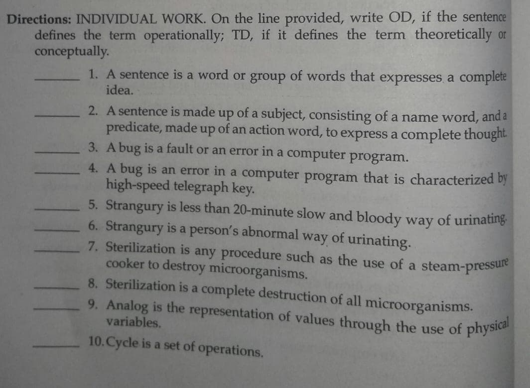 Directions: INDIVIDUAL WORK. On the line provided, write OD, if the sentence
defines the term operationally; TD, if it defines the term theoretically or
conceptually.
9. Analog is the representation of values through the use of physical
1. A sentence is a word or group of words that expresses, a complete
idea.
2. A sentence is made up of a subject, consisting of a name word, and a
predicate, made up of an action word, to express a complete thought.
3. A bug is a fault or an error in a computer program.
4. A bug is an error in a computer program that is characterized by
high-speed telegraph key.
5. Strangury is less than 20-minute slow and bloody way of urinating
6. Strangury is a person's abnormal way of urinating.
7. Sterilization is any procedure such as the use of a steam-pressule
cooker to destroy microorganisms.
8. Sterilization is a complete destruction of all microorganisms.
variables.
10.Cycle is a set of operations.
