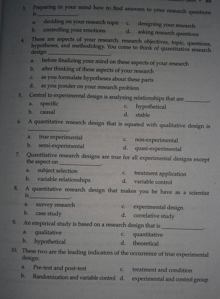 Preparing in your mind how to find answers to your research questions
3.
is
deciding on your research topic
controlling your emotions
These are aspects of your research: research objectives, topic, questions,
hypotheses, and methodology. You come to think of quantitative research
design.
before finalizing your mind on these aspects of your research
after thinking of these aspects of your research
as you formulate hypotheses about these parts
as you ponder on your research problem
Central to experimental design is analysing relationships that are
a.
designing your research
d. asking research questions
C.
b.
4.
a.
b.
с.
d.
5.
specific
a.
hypothetical
C.
b.
causal
d.
stable
6.
A quantitative research design that is equated with qualitative design is
a.
true experimental
C.
non-experimental
b.
semi-experimental
d.
quasi-experimental
7.
Quantitative research designs are true for all experimental designs except
the aspect on
subject selection
a.
C.
treatment application
b.
variable relationships
d.
variable control
8.
A quantitative research design that makes you be have as a scientist
is
a.
survey research
experimental design
correlative study
An empirical study is based on a research design that is
C.
b.
case study
d.
9.
a.
qualitative
quantitative
с.
b. hypothetical
d.
theoretical
10. These two are the leading indicators of the occurrence of true experimental
design:
a.
Pre-test
post-test
treatment and condition
Randomization and variable control d. experimental and control group
C.
b.
