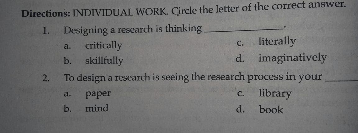 Directions: INDIVIDUAL WORK. Circle the letter of the correct answer.
Designing a research is thinking
critically
skillfully
1.
c. literally
d. imaginatively
С.
a.
b.
To design a research is seeing the research process in your
c. library
2.
a.
paper
С.
b.
mind
d.
book
