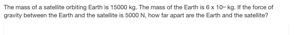 The mass of a satellite orbiting Earth is 15000 kg. The mass of the Earth is 6 x 1024 kg. If the force of
gravity between the Earth and the satellite is 5000 N, how far apart are the Earth and the satellite?