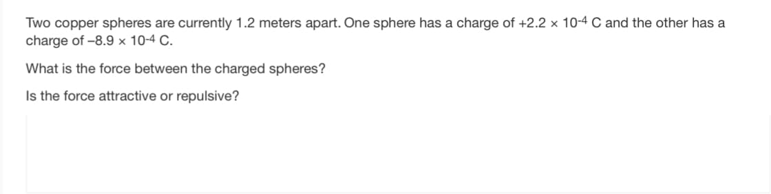 Two copper spheres are currently 1.2 meters apart. One sphere has a charge of +2.2 x 10-4 C and the other has a
charge of -8.9 x 10-4 C.
What is the force between the charged spheres?
Is the force attractive or repulsive?