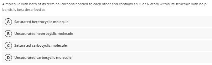 A molecule with both of its terminal carbons bonded to each other and contains an O or N atom within its structure with no pi
bonds is best described as
A Saturated heterocyclic molecule
B Unsaturated heterocyclic molecule
Saturated carbocyclic molecule
Unsaturated carbocyclic molecule
