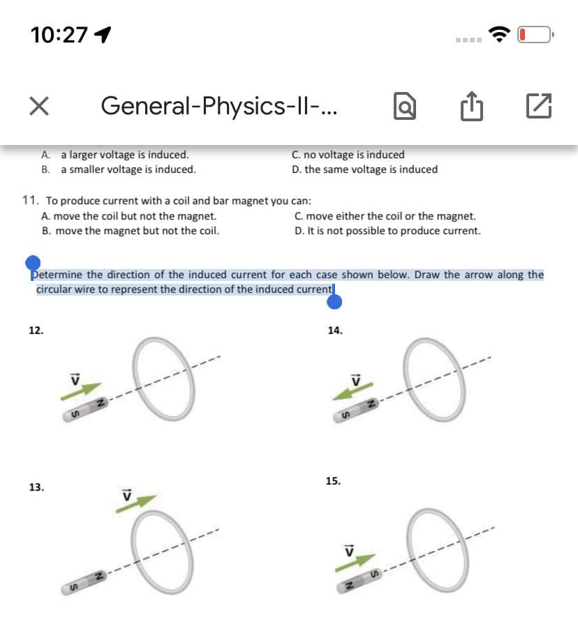 10:27 1
General-Physics-ll-..
A. a larger voltage is induced.
B. a smaller voltage is induced.
C. no voltage is induced
D. the same voltage is induced
11. To produce current with a coil and bar magnet you can:
A. move the coil but not the magnet.
B. move the magnet but not the coil.
C. move either the coil or the magnet.
D. It is not possible to produce current.
Determine the direction of the induced current for each case shown below. Draw the arrow along the
circular wire to represent the direction of the induced current
12.
14.
15.
13.
