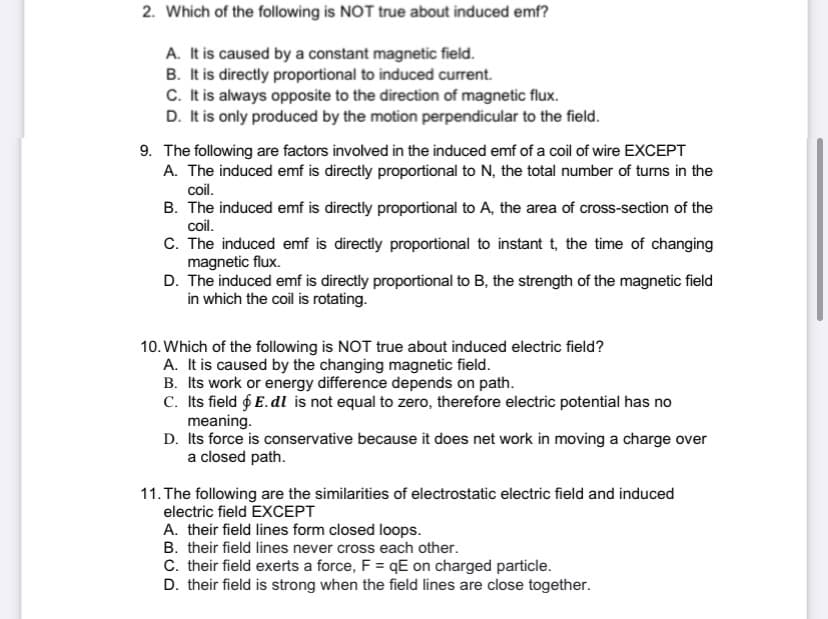 2. Which of the following is NOT true about induced emf?
A. It is caused by a constant magnetic field.
B. It is directly proportional to induced current.
C. It is always opposite to the direction of magnetic flux.
D. It is only produced by the motion perpendicular to the field.
9. The following are factors involved in the induced emf of a coil of wire EXCEPT
A. The induced emf is directly proportional to N, the total number of turns in the
coil.
B. The induced emf is directly proportional to A, the area of cross-section of the
coil.
C. The induced emf is directly proportional to instant t, the time of changing
magnetic flux.
D. The induced emf is directly proportional to B, the strength of the magnetic field
in which the coil is rotating.
10. Which of the following is NOT true about induced electric field?
A. It is caused by the changing magnetic field.
B. Its work or energy difference depends on path.
C. Its field & E. dl is not equal to zero, therefore electric potential has no
meaning.
D. Its force is conservative because it does net work in moving a charge over
a closed path.
11. The following are the similarities of electrostatic electric field and induced
electric field EXCEPT
A. their field lines form closed loops.
B. their field lines never cross each other.
C. their field exerts a force, F =qE on charged particle.
D. their field is strong when the field lines are close together.