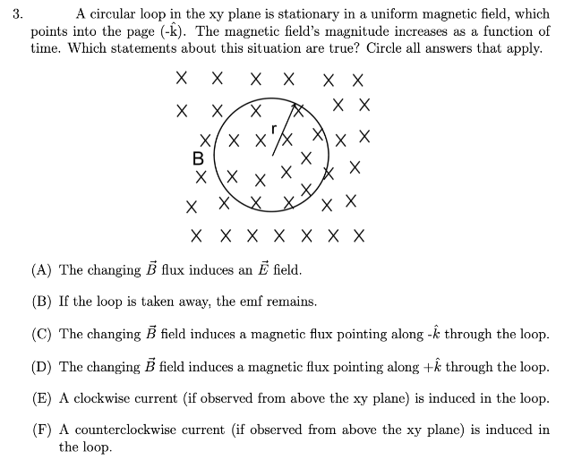 A circular loop in the xy plane is stationary in a uniform magnetic field, which
points into the page (-k). The magnetic field's magnitude increases as a function of
time. Which statements about this situation are true? Circle all answers that apply.
3.
хх
хх
хх
X/ x x'X
X X
x X
X \X
x XX
х
X X X X X X X
(A) The changing B flux induces an E field.
(B) If the loop is taken away, the emf remains.
(C) The changing B field induces a magnetic flux pointing along -k through the loop.
(D) The changing B field induces a magnetic flux pointing along +k through the loop.
(E) A clockwise current (if observed from above the xy plane) is induced in the loop.
(F) A counterclockwise current (if observed from above the xy plane) is induced in
the loop.
