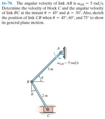 16-70. The angular velocity of link AB is waB = 5 rad/s.
Determine the velocity of block C and the angular velocity
of link BC at the instant 0 = 45° and o = 30°. Also, sketch
the position of link CB when 0 = 45°, 60°, and 75° to show
its general plane motion.
A
WAB= 5 rad/s
2 m
