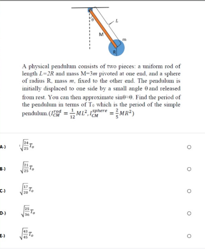 A physical pendulum consists of two pieces: a uniform rod of
length L=2R and mass M-3m pivoted at one end, and a sphere
of radius R, mass m, fixed to the other end. The pendulum is
initially displaced to one side by a small angle 0 and released
from rest. You can then approximate sine=0. Find the period of
the pendulum in terms of To which is the period of the simple
pendulum. (1E =M L², 1ere =MR2)
A-)
B)
D)
E-)
45
