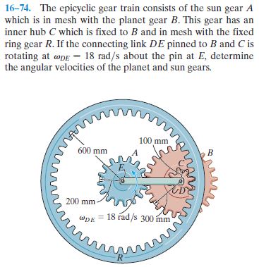 16-74. The epicyclic gear train consists of the sun gear A
which is in mesh with the planet gear B. This gear has an
inner hub C which is fixed to B and in mesh with the fixed
ring gear R. If the connecting link DE pinned to B and C is
rotating at øpe = 18 rad/s about the pin at E, determine
the angular velocities of the planet and sun gears.
100 mm
600 mm
200 mm
@DE = 18 rad/s 300 mm
