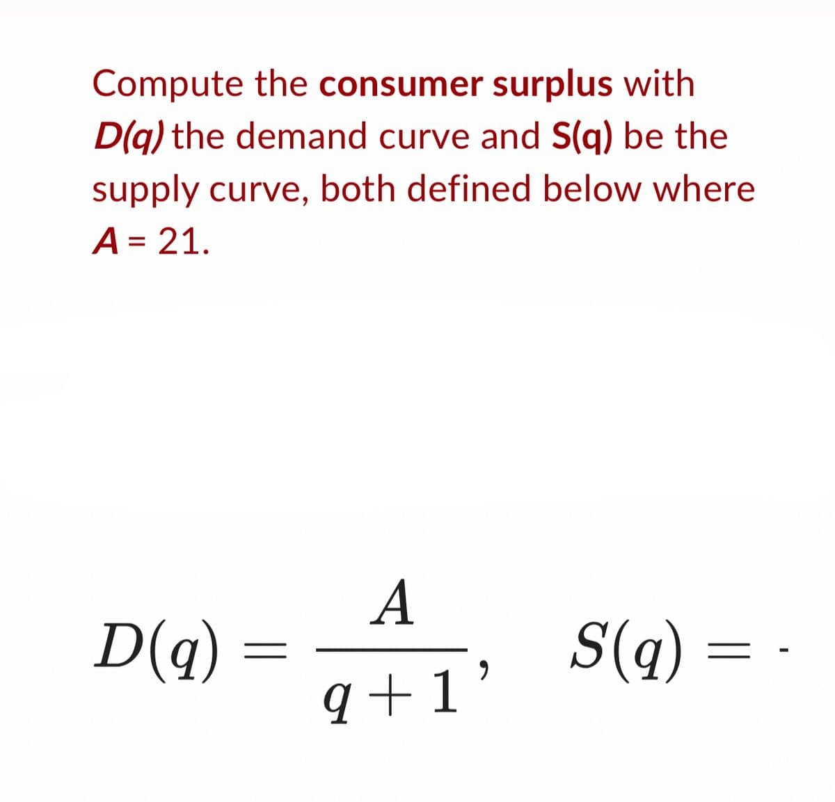 Compute the consumer surplus with
D(q) the demand curve and S(q) be the
supply curve, both defined below where
A = 21.
A
D(q)
=
9+1'
S(q) =