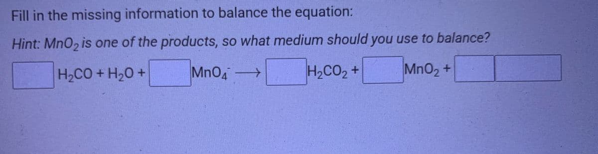 Fill in the missing information to balance the equation:
Hint: MnO2 is one of the products, so what medium should you use to balance?
H2CO +H20 +
MnO4>
H2CO2 +
MnO2 +
