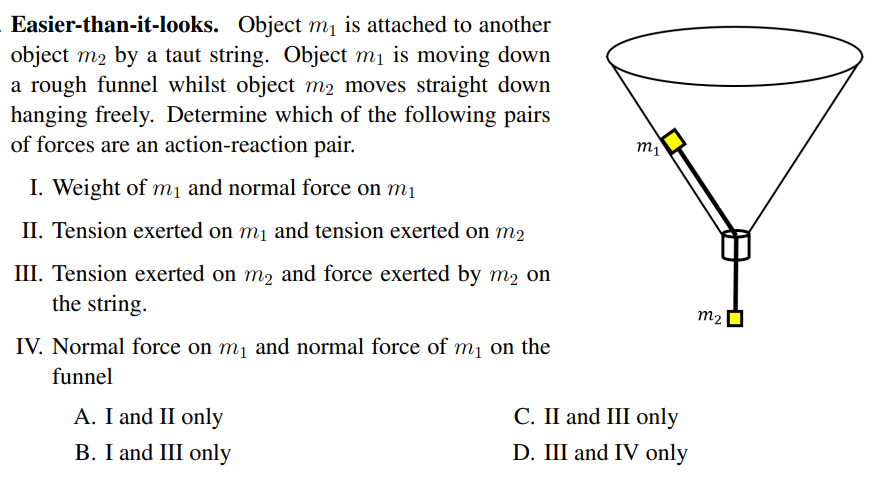 Easier-than-it-looks. Object mị is attached to another
object m2 by a taut string. Object mị is moving down
a rough funnel whilst object m2 moves straight down
hanging freely. Determine which of the following pairs
of forces are an action-reaction pair.
m1
I. Weight of mị and normal force on m1
II. Tension exerted on m1 and tension exerted on m2
III. Tension exerted on m2 and force exerted by m2 on
the string.
m2
IV. Normal force on m1 and normal force of m1 on the
funnel
A. I and II only
С. I and III оnly
B. I and III only
D. III and IV only
