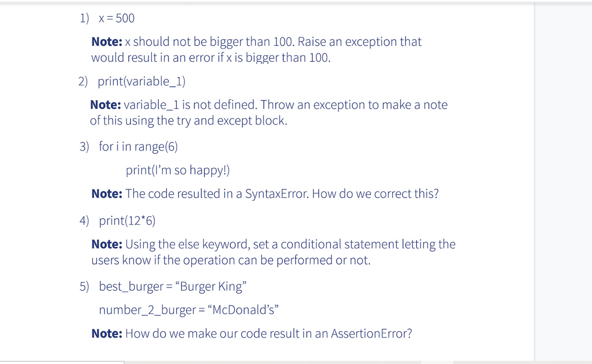 1) x = 500
Note: x should not be bigger than 100. Raise an exception that
would result in an error if x is bigger than 100.
2) print(variable_1)
Note: variable_1 is not defined. Throw an exception to make a note
of this using the try and except block.
3) for i in range(6)
print(I'm so happy!)
Note: The code resulted in a SyntaxError. How do we correct this?
4) print(12*6)
Note: Using the else keyword, set a conditional statement letting the
users know if the operation can be performed or not.
5) best_burger = "Burger King"
number_2_burger = "McDonald's"
Note: How do we make our code result in an AssertionError?