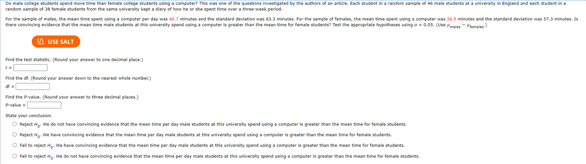 Do male college students spend more time than female college students using a computer? This was one of the questions investigated by the authors of an article. Each student in a random sample of 46 male students at a university in England and each student in a
random sample of 38 female students from the same university kept a diary of how he or she spent time over a three-week period.
For the sample of males, the mean time spent using a computer per day was 45.7 minutes and the standard deviation was 63.3 minutes. For the sample of females, the mean time spent using a computer was 39.5 minutes and the standard deviation was 57.3 minutes. Is
there convincing evidence that the mean time male students at this university spend using a computer is greater than the mean time for female students? Test the appropriate hypotheses using a = 0.05. (Use umales - Hiemales:)
n USE SALT
Find the test statistic. (Round your answer to one decimal place.)
t =
Find the df. (Round your answer down to the nearest whole number.)
df =
Find the P-value. (Round your answer to three decimal places.)
P-value =
State your conclusion.
O Reject H. We do not have convincing evidence that the mean time per day male students at this university spend using a computer is greater than the mean time for female students.
O Reject H. We have convincing evidence that the mean time per day male students at this university spend using a computer is greater than the mean time for female students.
O Fail to reject Ho: We have convincing evidence that the mean time per day male students at this university spend using a computer is greater than the mean time for female students.
O Fail to reject Ho: We do not have convincing evidence that the mean time per day male students at this university spend using a computer is greater than the mean time for female students.
