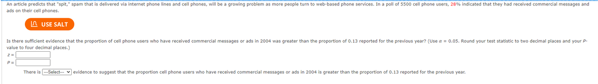 An article predicts that "spit," spam that is delivered via internet phone lines and cell phones, will be a growing problem as more people turn to web-based phone services. In a poll of 5500 cell phone users, 28% indicated that they had received commercial messages and
ads on their cell phones.
In USE SALT
Is there sufficient evidence that the proportion of cell phone users who have received commercial messages or ads in 2004 was greater than the proportion of 0.13 reported for the previous year? (Use a = 0.05. Round your test statistic to two decimal places and your P-
value to four decimal places.)
z =
P =
There is --Select--- v evidence to suggest that the proportion cell phone users who have received commercial messages or ads in 2004 is greater than the proportion of 0.13 reported for the previous year.
