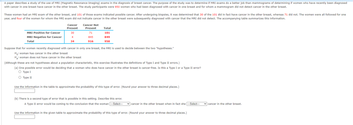 A paper describes a study of the use of MRI (Magnetic Resonance Imaging) exams in the diagnosis of breast cancer. The purpose of the study was to determine if MRI exams do a better job than mammograms of determining if women who have recently been diagnosed
with cancer in one breast have cancer in the other breast. The study participants were 950 women who had been diagnosed with cancer in one breast and for whom a mammogram did not detect cancer in the other breast.
These women had an MRI exam of the other breast, and 101 of those exams indicated possible cancer. After undergoing biopsies, it was determined that 30 of the 101 did in fact have cancer in the other breast, whereas 71 did not. The women were all followed for one
year, and four of the women for whom the MRI exam did not indicate cancer in the other breast were subsequently diagnosed with cancer that the MRI did not detect. The accompanying table summarizes this information.
Cancer
Cancer Not
Present
Present
Total
MRI Positive for Cancer
30
71
101
MRI Negative for Cancer
4
845
849
Total
34
916
950
Suppose that for women recently diagnosed with cancer in only one breast, the MRI is used to decide between the two "hypotheses."
Ho: woman has cancer in the other breast
H: woman does not have cancer in the other breast
(Although these are not hypotheses about a population characteristic, this exercise illustrates the definitions of Type I and Type II errors.)
(a) One possible error would be deciding that a woman who does have cancer in the other breast is cancer-free. Is this a Type I or a Type II error?
О туре I
О Туре I
Use the information in the table to approximate the probability of this type of error. (Round your answer to three decimal places.)
(b) There is a second type of error that is possible in this setting. Describe this error.
A Type II error would be coming to the conclusion that the woman ---Select---
v cancer in the other breast when in fact she ---Select---
v cancer in the other breast.
Use the information in the given table to approximate the probability of this type of error. (Round your answer to three decimal places.)
