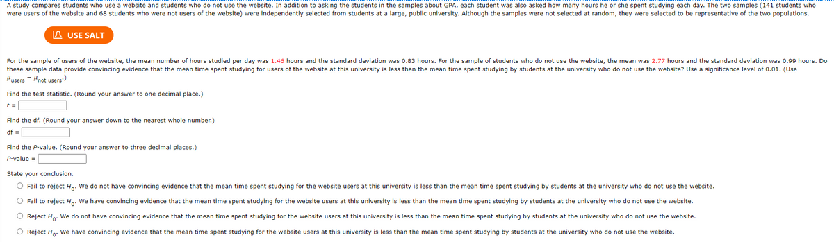 A study compares students who use a website and students who do not use the website. In addition to asking the students in the samples about GPA, each student was also asked how many hours he or she spent studying each day. The two samples (141 students who
were users of the website and 68 students who were not users of the website) were independently selected from students at a large, public university. Although the samples were not selected at random, they were selected to be representative of the two populations.
n USE SALT
For the sample of users of the website, the mean number of hours studied per day was 1.46 hours and the standard deviation was 0.83 hours. For the sample of students who do not use the website, the mean was 2.77 hours and the standard deviation was 0.99 hours. Do
these sample data provide convincing evidence that the mean time spent studying for users of the website at this university is less than the mean time spent studying by students at the university who do not use the website? Use a significance level of 0.01. (Use
Husers - "not users)
Find the test statistic. (Round your answer to one decimal place.)
t =
Find the df. (Round your answer down to the nearest whole number.)
df =
Find the P-value. (Round your answer to three decimal places.)
P-value =
State your conclusion.
O Fail to reject Ho. We do not have convincing evidence that the mean time spent studying for the website users at this university is less than the mean time spent studying by students at the university who do not use the website.
O Fail to reject Ho: We have convincing evidence that the mean time spent studying for the website users at this university is less than the mean time spent studying by students at the university who do not use the website.
O Reject H. We do not have convincing evidence that the mean time spent studying for the website users at this university is less than the mean time spent studying by students at the university who do not use the website.
O Reject H,. We have convincing evidence that the mean time spent studying for the website users at this university is less than the mean time spent studying by students at the university who do not use the website.
